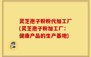 灵芝孢子粉粉代加工厂(灵芝孢子粉加工厂：健康产品的生产基地)