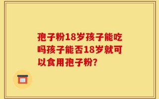 孢子粉18岁孩子能吃吗孩子能否18岁就可以食用孢子粉？