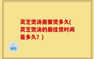 灵芝煲汤需要煲多久(灵芝煲汤的最佳煲时间是多久？)
