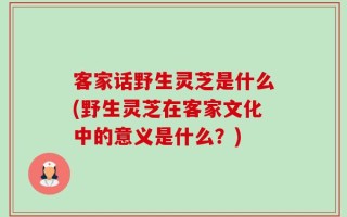 客家话野生灵芝是什么(野生灵芝在客家文化中的意义是什么？)