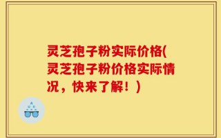 灵芝孢子粉实际价格(灵芝孢子粉价格实际情况，快来了解！)