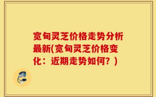 宽甸灵芝价格走势分析最新(宽甸灵芝价格变化：近期走势如何？)