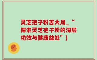 灵芝孢子粉苦大晟_“探索灵芝孢子粉的深层功效与健康益处”)