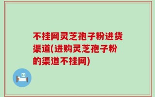 不挂网灵芝孢子粉进货渠道(进购灵芝孢子粉的渠道不挂网)