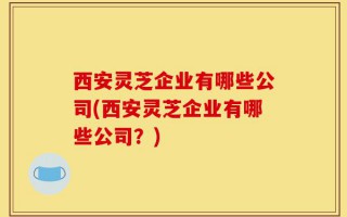 西安灵芝企业有哪些公司(西安灵芝企业有哪些公司？)
