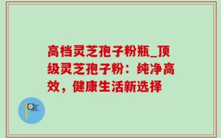 高档灵芝孢子粉瓶_顶级灵芝孢子粉：纯净高效，健康生活新选择