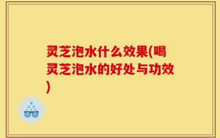 灵芝泡水什么效果(喝灵芝泡水的好处与功效)