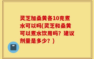 灵芝加桑黄各10克煮水可以吗(灵芝和桑黄可以煮水饮用吗？建议剂量是多少？)