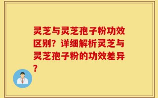 灵芝与灵芝孢子粉功效区别？详细解析灵芝与灵芝孢子粉的功效差异？