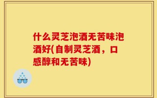 什么灵芝泡酒无苦味泡酒好(自制灵芝酒，口感醇和无苦味)