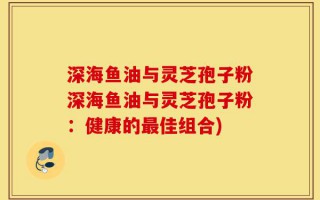 深海鱼油与灵芝孢子粉深海鱼油与灵芝孢子粉：健康的最佳组合)