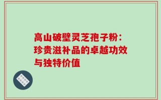 高山破壁灵芝孢子粉：珍贵滋补品的卓越功效与独特价值