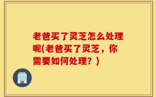 老爸买了灵芝怎么处理呢(老爸买了灵芝，你需要如何处理？)