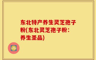东北特产养生灵芝孢子粉(东北灵芝孢子粉：养生圣品)