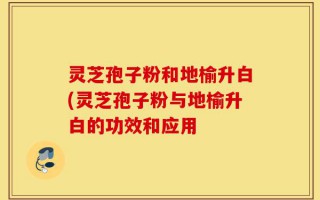灵芝孢子粉和地榆升白(灵芝孢子粉与地榆升白的功效和应用