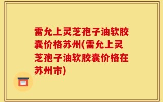 雷允上灵芝孢子油软胶囊价格苏州(雷允上灵芝孢子油软胶囊价格在苏州市)