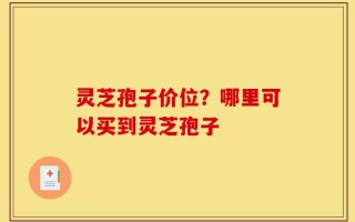 灵芝孢子价位？哪里可以买到灵芝孢子