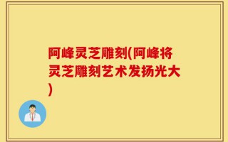 阿峰灵芝雕刻(阿峰将灵芝雕刻艺术发扬光大)