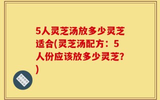 5人灵芝汤放多少灵芝适合(灵芝汤配方：5人份应该放多少灵芝？)