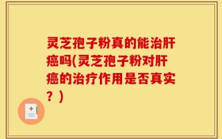 灵芝孢子粉真的能治肝癌吗(灵芝孢子粉对肝癌的治疗作用是否真实？)