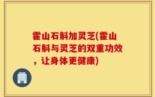 霍山石斛加灵芝(霍山石斛与灵芝的双重功效，让身体更健康)