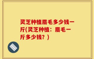 灵芝种植眉毛多少钱一斤(灵芝种植：眉毛一斤多少钱？)