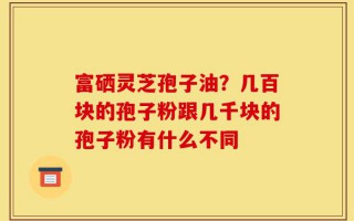 富硒灵芝孢子油？几百块的孢子粉跟几千块的孢子粉有什么不同