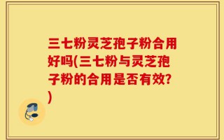 三七粉灵芝孢子粉合用好吗(三七粉与灵芝孢子粉的合用是否有效？)