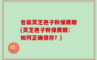 包装灵芝孢子粉保质期(灵芝孢子粉保质期：如何正确保存？)