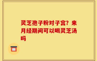 灵芝孢子粉对子宫？来月经期间可以喝灵芝汤吗