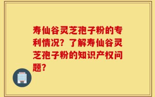 寿仙谷灵芝孢子粉的专利情况？了解寿仙谷灵芝孢子粉的知识产权问题？