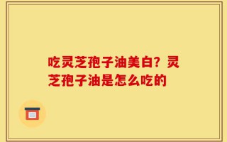 吃灵芝孢子油美白？灵芝孢子油是怎么吃的