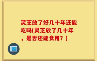 灵芝放了好几十年还能吃吗(灵芝放了几十年，是否还能食用？)