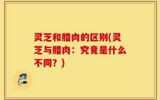 灵芝和腊肉的区别(灵芝与腊肉：究竟是什么不同？)