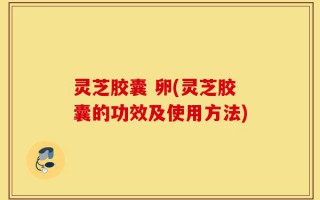 灵芝胶囊 卵(灵芝胶囊的功效及使用方法)