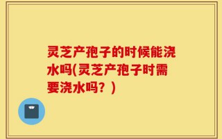 灵芝产孢子的时候能浇水吗(灵芝产孢子时需要浇水吗？)