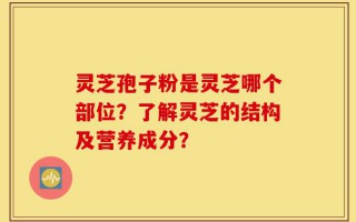 灵芝孢子粉是灵芝哪个部位？了解灵芝的结构及营养成分？