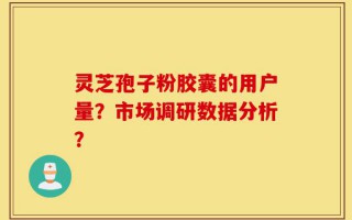 灵芝孢子粉胶囊的用户量？市场调研数据分析？