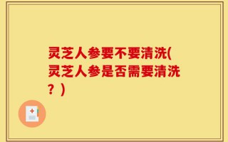 灵芝人参要不要清洗(灵芝人参是否需要清洗？)