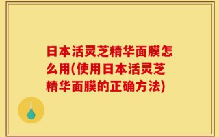日本活灵芝精华面膜怎么用(使用日本活灵芝精华面膜的正确方法)