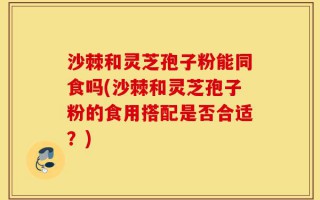 沙棘和灵芝孢子粉能同食吗(沙棘和灵芝孢子粉的食用搭配是否合适？)