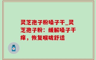 灵芝孢子粉嗓子干_灵芝孢子粉：缓解嗓子干痒，恢复喉咙舒适