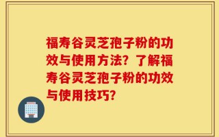 福寿谷灵芝孢子粉的功效与使用方法？了解福寿谷灵芝孢子粉的功效与使用技巧？