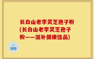 长白山老李灵芝孢子粉(长白山老李灵芝孢子粉——滋补健康佳品)