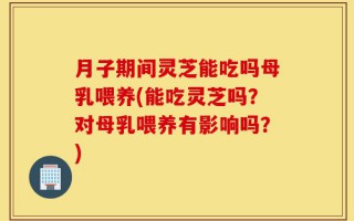 月子期间灵芝能吃吗母乳喂养(能吃灵芝吗？对母乳喂养有影响吗？)