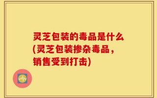 灵芝包装的毒品是什么(灵芝包装掺杂毒品，销售受到打击)