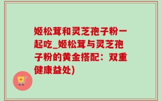 姬松茸和灵芝孢子粉一起吃_姬松茸与灵芝孢子粉的黄金搭配：双重健康益处)