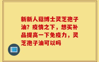 新新人菇博士灵芝孢子油？疫情之下，想买补品提高一下免疫力，灵芝孢子油可以吗
