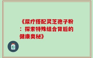 《尿疗搭配灵芝孢子粉：探索特殊组合背后的健康奥秘》