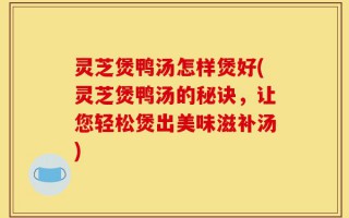 灵芝煲鸭汤怎样煲好(灵芝煲鸭汤的秘诀，让您轻松煲出美味滋补汤)